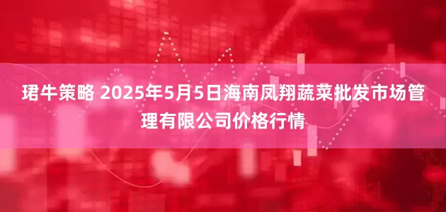 珺牛策略 2025年5月5日海南凤翔蔬菜批发市场管理有限公司价格行情