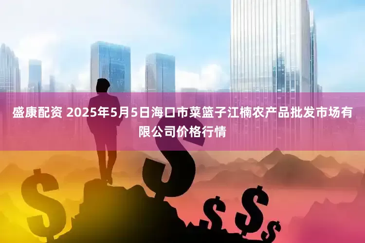 盛康配资 2025年5月5日海口市菜篮子江楠农产品批发市场有限公司价格行情