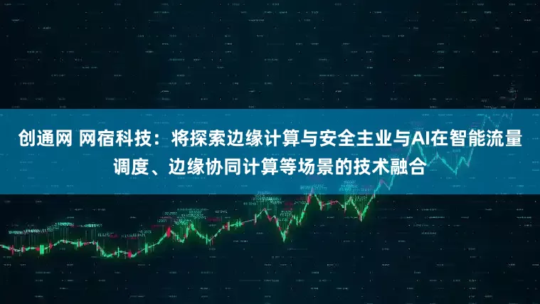 创通网 网宿科技：将探索边缘计算与安全主业与AI在智能流量调度、边缘协同计算等场景的技术融合