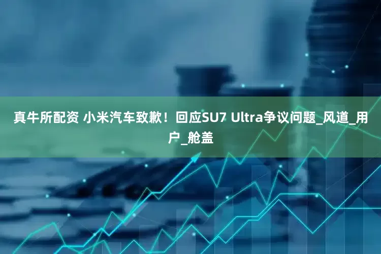 真牛所配资 小米汽车致歉！回应SU7 Ultra争议问题_风道_用户_舱盖