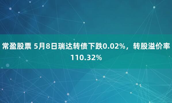 常盈股票 5月8日瑞达转债下跌0.02%，转股溢价率110.32%