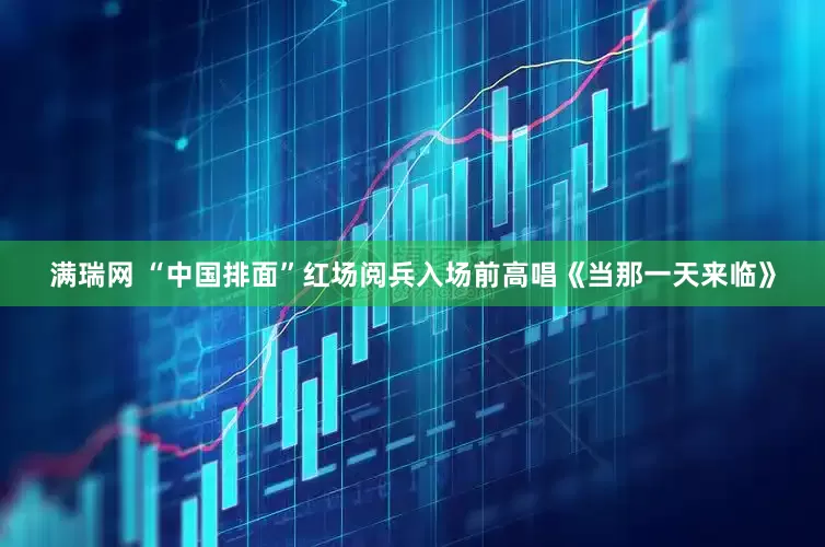 满瑞网 “中国排面”红场阅兵入场前高唱《当那一天来临》