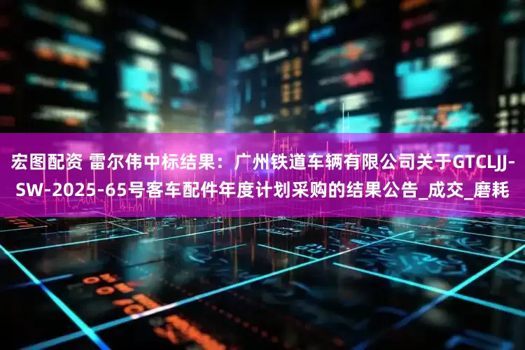 宏图配资 雷尔伟中标结果：广州铁道车辆有限公司关于GTCLJJ-SW-2025-65号客车配件年度计划采购的结果公告_成交_磨耗