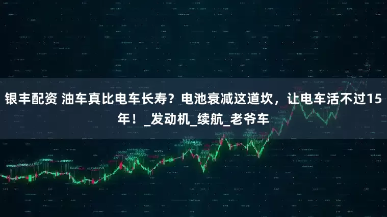 银丰配资 油车真比电车长寿？电池衰减这道坎，让电车活不过15年！_发动机_续航_老爷车