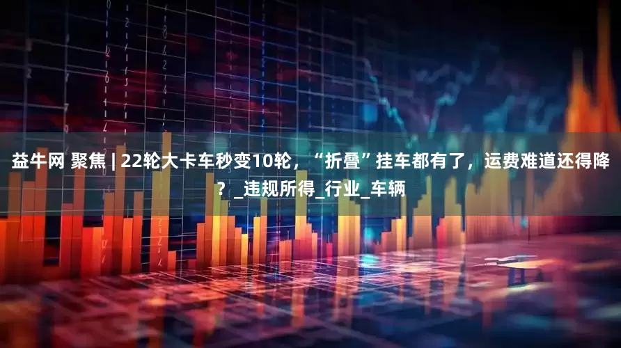 益牛网 聚焦 | 22轮大卡车秒变10轮，“折叠”挂车都有了，运费难道还得降？_违规所得_行业_车辆