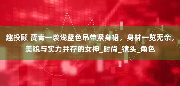 趣投顾 贾青一袭浅蓝色吊带紧身裙，身材一览无余，美貌与实力并存的女神_时尚_镜头_角色