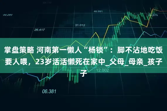 掌盘策略 河南第一懒人“杨锁”：脚不沾地吃饭要人喂，23岁活活懒死在家中_父母_母亲_孩子