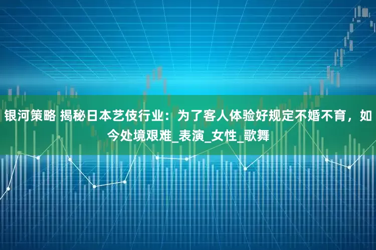 银河策略 揭秘日本艺伎行业：为了客人体验好规定不婚不育，如今处境艰难_表演_女性_歌舞