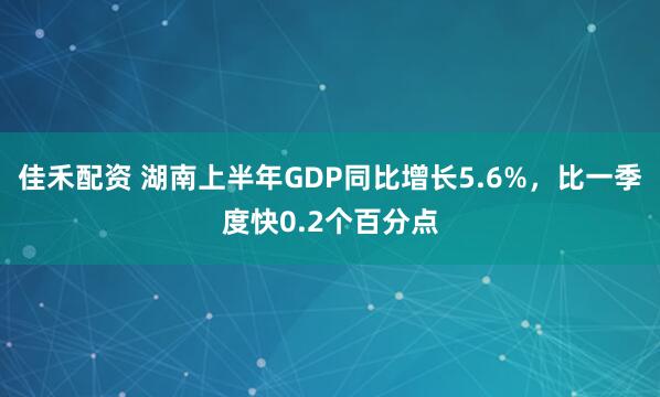 佳禾配资 湖南上半年GDP同比增长5.6%，比一季度快0.2个百分点
