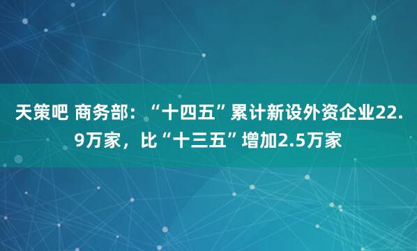 天策吧 商务部：“十四五”累计新设外资企业22.9万家，比“十三五”增加2.5万家