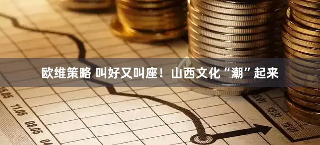 欧维策略 叫好又叫座！山西文化“潮”起来