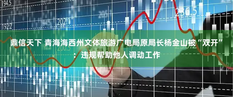 鼎信天下 青海海西州文体旅游广电局原局长杨金山被“双开”：违规帮助他人调动工作