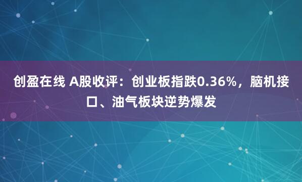 创盈在线 A股收评:创业板指跌0.36%,脑机接口、油气板块逆势爆发