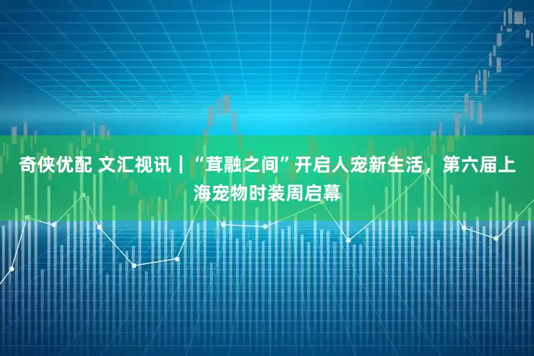 奇侠优配 文汇视讯｜“茸融之间”开启人宠新生活，第六届上海宠物时装周启幕